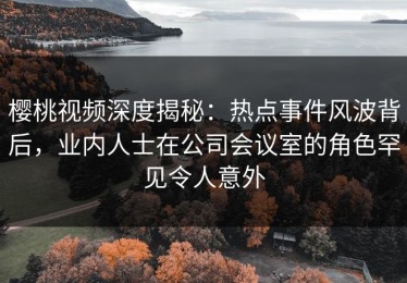樱桃视频深度揭秘：热点事件风波背后，业内人士在公司会议室的角色罕见令人意外