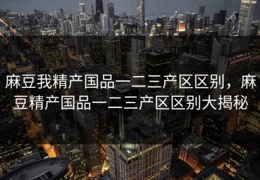 麻豆我精产国品一二三产区区别，麻豆精产国品一二三产区区别大揭秘