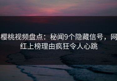 樱桃视频盘点：秘闻9个隐藏信号，网红上榜理由疯狂令人心跳