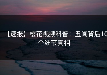【速报】樱花视频科普：丑闻背后10个细节真相
