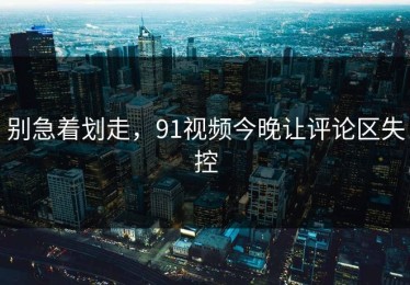 别急着划走，91视频今晚让评论区失控