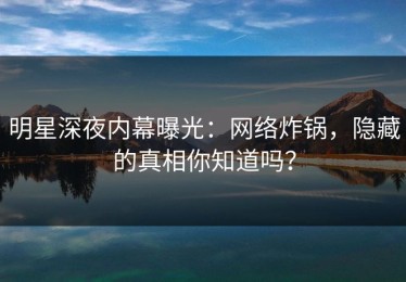 明星深夜内幕曝光：网络炸锅，隐藏的真相你知道吗？