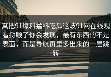 真把91爆料猛料吃瓜这波91网在线观看捋顺了你会发现，最有东西的不是表面，而是导航页里多出来的一层跳转