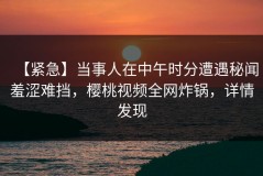 【紧急】当事人在中午时分遭遇秘闻羞涩难挡，樱桃视频全网炸锅，详情发现
