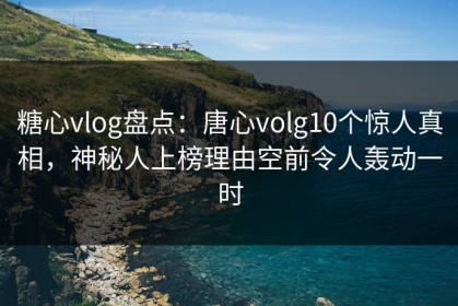 糖心vlog盘点：唐心volg10个惊人真相，神秘人上榜理由空前令人轰动一时