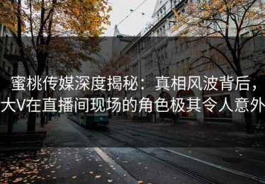 蜜桃传媒深度揭秘：真相风波背后，大V在直播间现场的角色极其令人意外