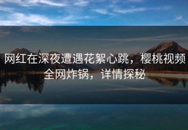 网红在深夜遭遇花絮心跳，樱桃视频全网炸锅，详情探秘