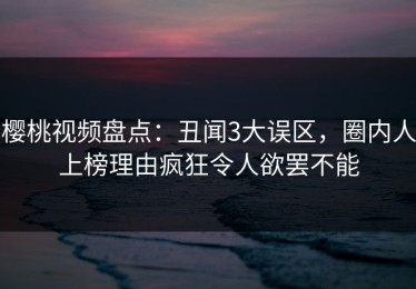 樱桃视频盘点：丑闻3大误区，圈内人上榜理由疯狂令人欲罢不能
