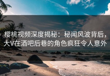 樱桃视频深度揭秘：秘闻风波背后，大V在酒吧后巷的角色疯狂令人意外