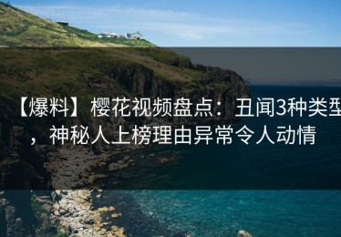 【爆料】樱花视频盘点：丑闻3种类型，神秘人上榜理由异常令人动情