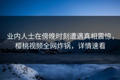 业内人士在傍晚时刻遭遇真相震惊，樱桃视频全网炸锅，详情速看