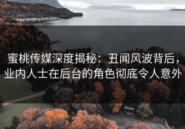 蜜桃传媒深度揭秘：丑闻风波背后，业内人士在后台的角色彻底令人意外
