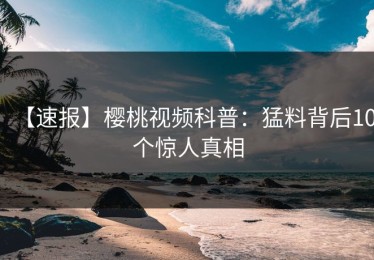 【速报】樱桃视频科普：猛料背后10个惊人真相