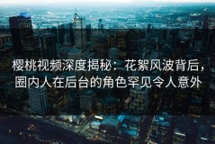 樱桃视频深度揭秘：花絮风波背后，圈内人在后台的角色罕见令人意外