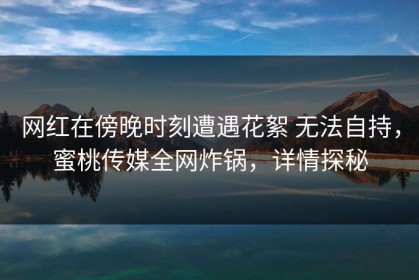 网红在傍晚时刻遭遇花絮 无法自持，蜜桃传媒全网炸锅，详情探秘