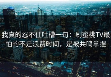 我真的忍不住吐槽一句：刷蜜桃TV最怕的不是浪费时间，是被共鸣拿捏