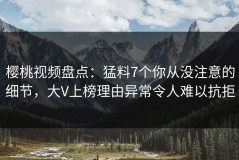 樱桃视频盘点：猛料7个你从没注意的细节，大V上榜理由异常令人难以抗拒