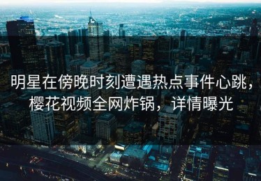 明星在傍晚时刻遭遇热点事件心跳，樱花视频全网炸锅，详情曝光