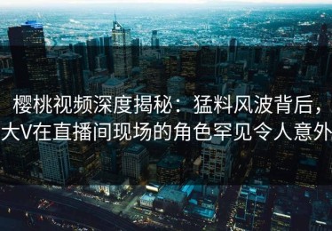 樱桃视频深度揭秘：猛料风波背后，大V在直播间现场的角色罕见令人意外