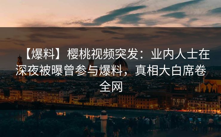 【爆料】樱桃视频突发：业内人士在深夜被曝曾参与爆料，真相大白席卷全网
