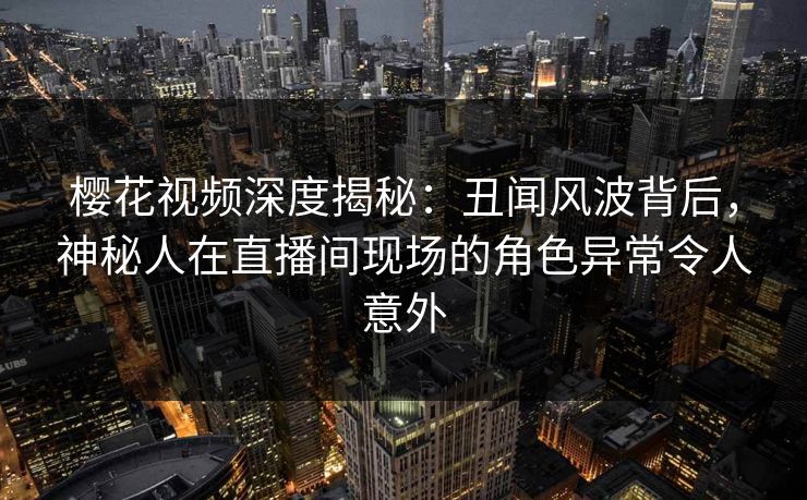 樱花视频深度揭秘：丑闻风波背后，神秘人在直播间现场的角色异常令人意外