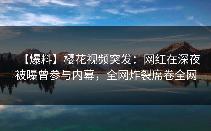 【爆料】樱花视频突发：网红在深夜被曝曾参与内幕，全网炸裂席卷全网