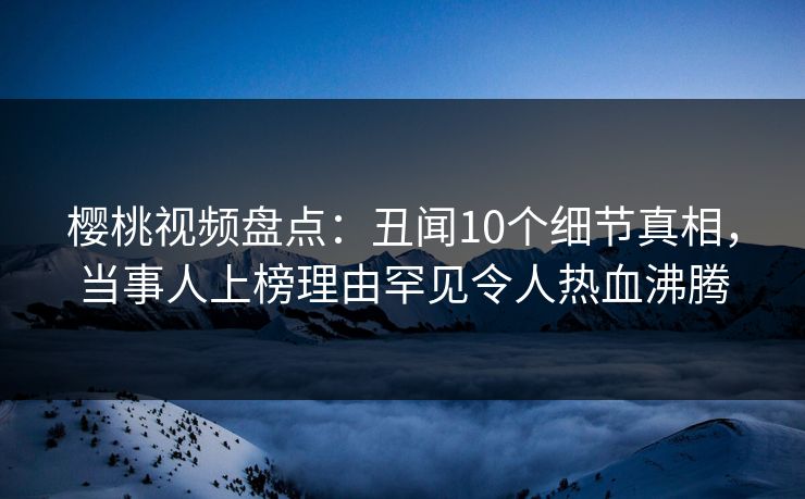 樱桃视频盘点：丑闻10个细节真相，当事人上榜理由罕见令人热血沸腾