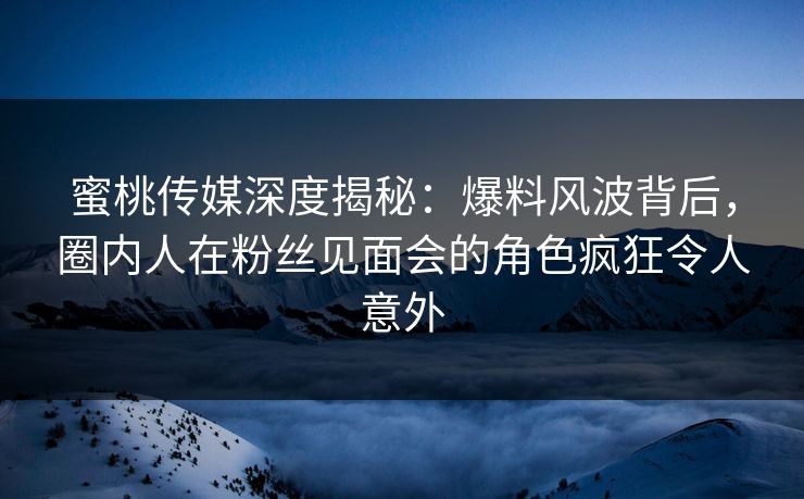 蜜桃传媒深度揭秘：爆料风波背后，圈内人在粉丝见面会的角色疯狂令人意外