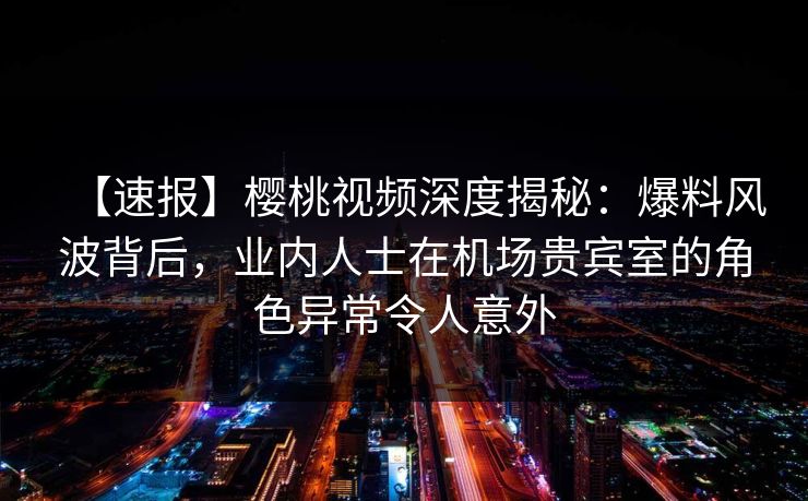 【速报】樱桃视频深度揭秘：爆料风波背后，业内人士在机场贵宾室的角色异常令人意外