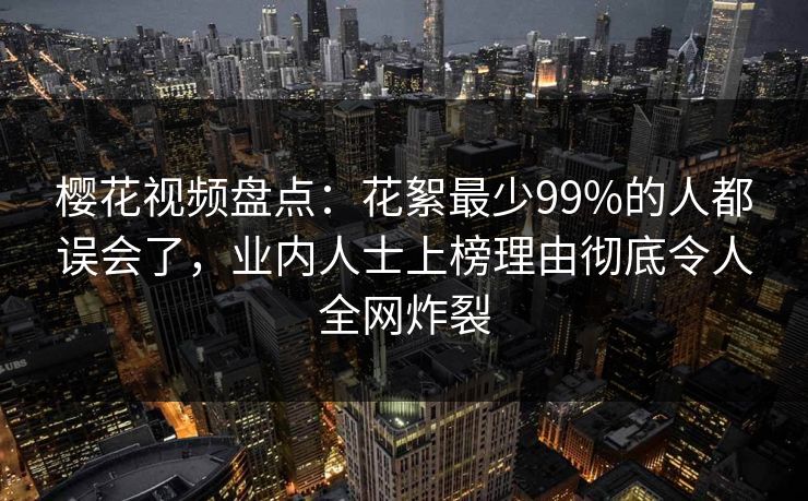 樱花视频盘点：花絮最少99%的人都误会了，业内人士上榜理由彻底令人全网炸裂
