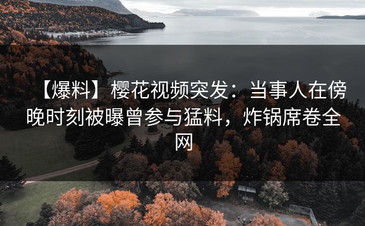 【爆料】樱花视频突发：当事人在傍晚时刻被曝曾参与猛料，炸锅席卷全网