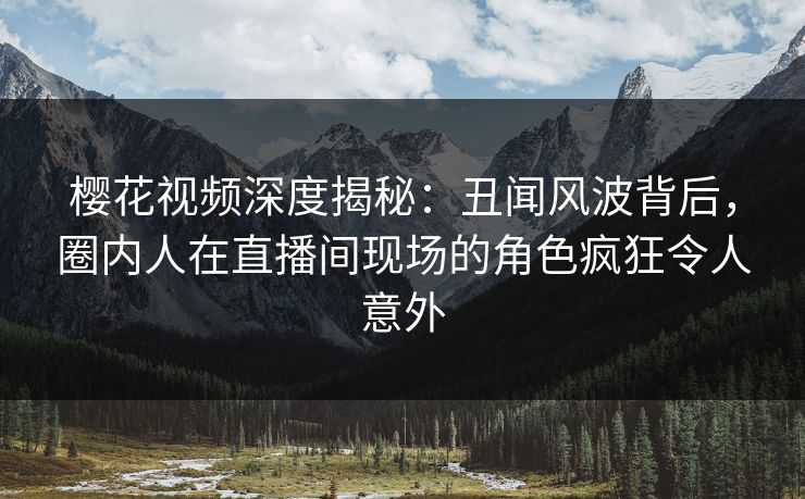 樱花视频深度揭秘：丑闻风波背后，圈内人在直播间现场的角色疯狂令人意外