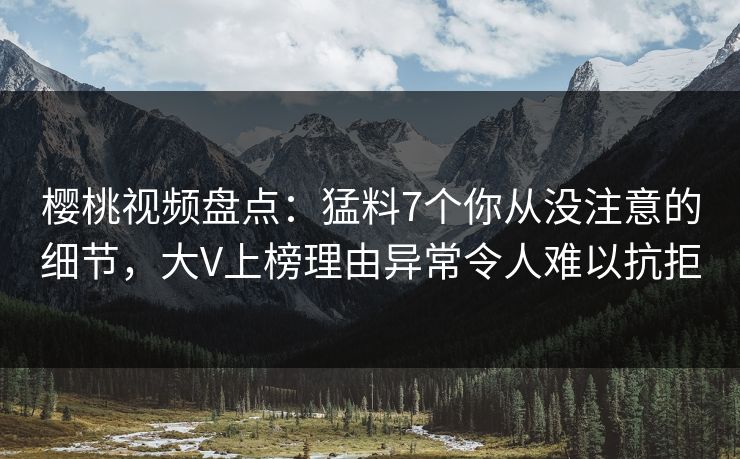 樱桃视频盘点：猛料7个你从没注意的细节，大V上榜理由异常令人难以抗拒