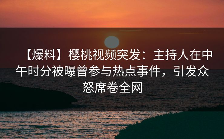 【爆料】樱桃视频突发：主持人在中午时分被曝曾参与热点事件，引发众怒席卷全网