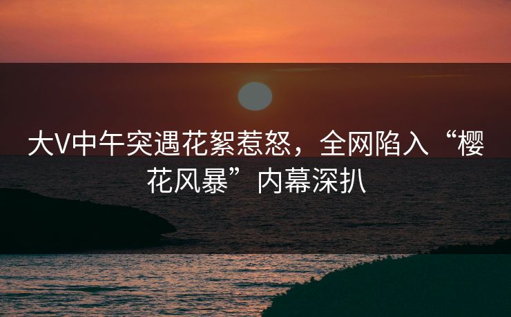 大V中午突遇花絮惹怒，全网陷入“樱花风暴”内幕深扒