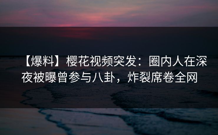 【爆料】樱花视频突发：圈内人在深夜被曝曾参与八卦，炸裂席卷全网