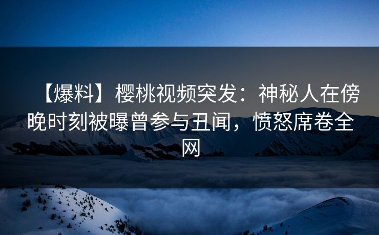 【爆料】樱桃视频突发:神秘人在傍晚时刻被曝曾参与丑闻,愤怒席卷全网 【爆料】樱桃视频突发:神秘人在傍晚时刻被曝曾参与丑闻,愤怒席卷全网