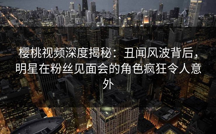 樱桃视频深度揭秘：丑闻风波背后，明星在粉丝见面会的角色疯狂令人意外