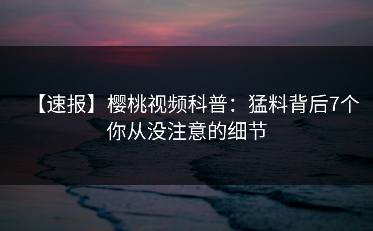 【速报】樱桃视频科普：猛料背后7个你从没注意的细节
