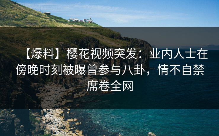 【爆料】樱花视频突发：业内人士在傍晚时刻被曝曾参与八卦，情不自禁席卷全网