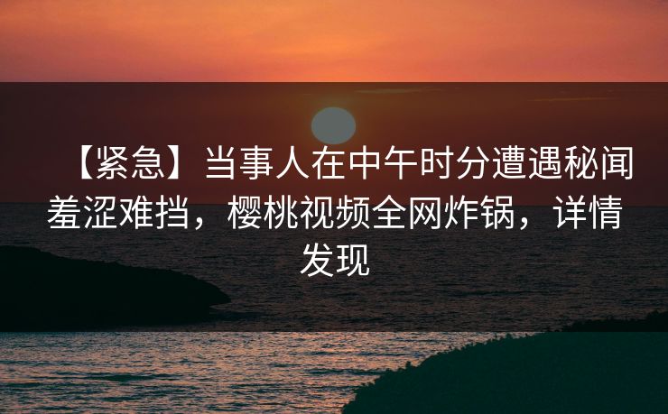 【紧急】当事人在中午时分遭遇秘闻羞涩难挡,樱桃视频全网炸锅,详情发现 【紧急】当事人在中午时分遭遇秘闻羞涩难挡,樱桃视频全网炸锅,详情发现