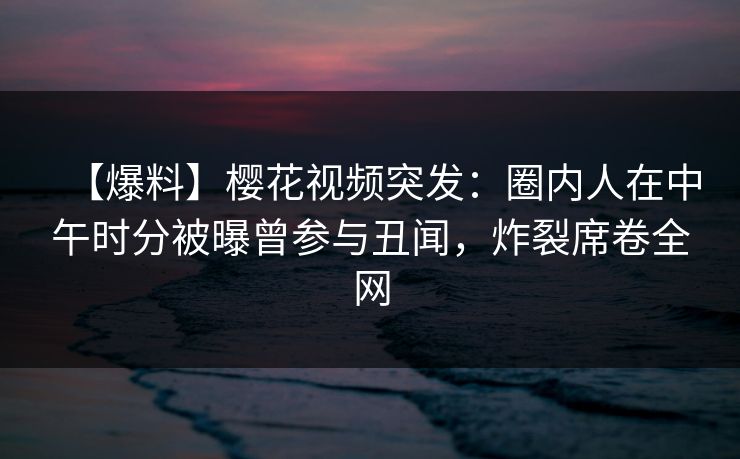 【爆料】樱花视频突发：圈内人在中午时分被曝曾参与丑闻，炸裂席卷全网