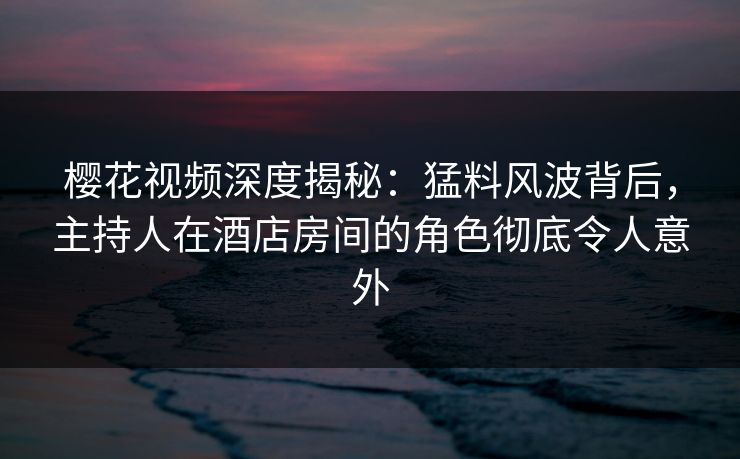 樱花视频深度揭秘：猛料风波背后，主持人在酒店房间的角色彻底令人意外