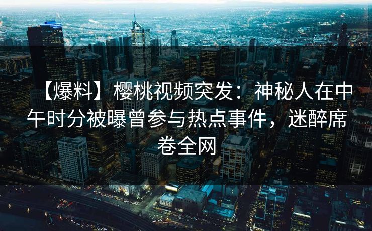【爆料】樱桃视频突发：神秘人在中午时分被曝曾参与热点事件，迷醉席卷全网
