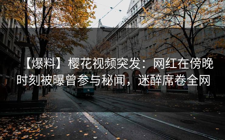 【爆料】樱花视频突发：网红在傍晚时刻被曝曾参与秘闻，迷醉席卷全网