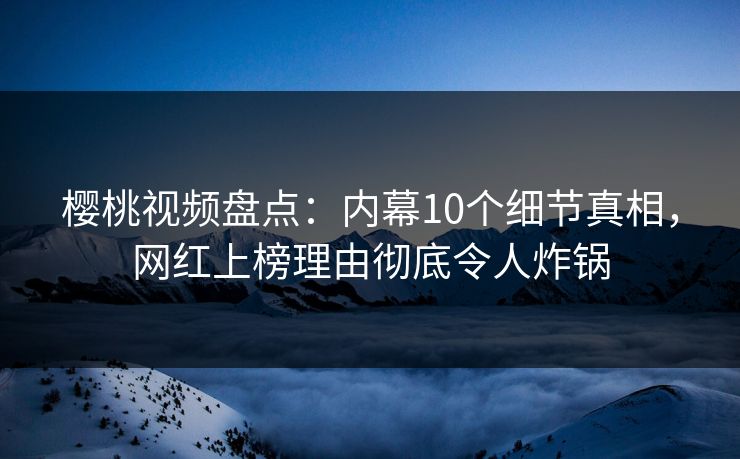 樱桃视频盘点：内幕10个细节真相，网红上榜理由彻底令人炸锅