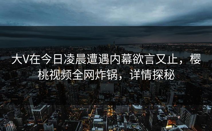大V在今日凌晨遭遇内幕欲言又止，樱桃视频全网炸锅，详情探秘