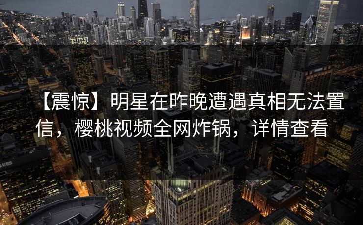 【震惊】明星在昨晚遭遇真相无法置信，樱桃视频全网炸锅，详情查看