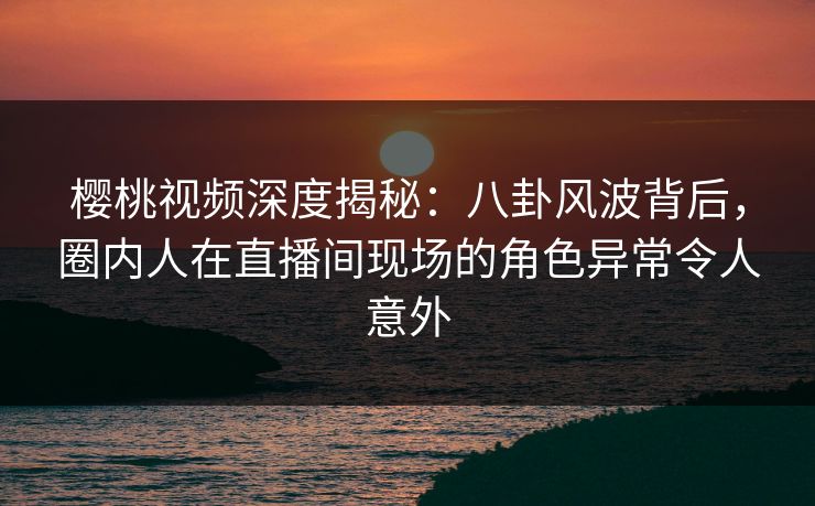 樱桃视频深度揭秘：八卦风波背后，圈内人在直播间现场的角色异常令人意外