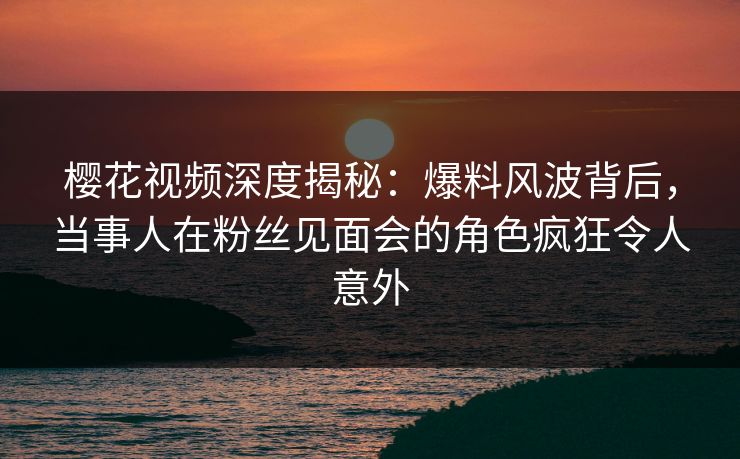 樱花视频深度揭秘:爆料风波背后,当事人在粉丝见面会的角色疯狂令人意外 樱花视频深度揭秘:爆料风波背后,当事人在粉丝见面会的角色疯狂令人意外